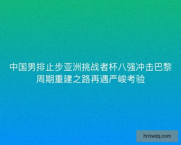 中国男排止步亚洲挑战者杯八强冲击巴黎周期重建之路再遇严峻考验