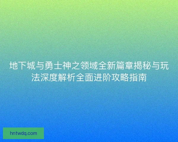 地下城与勇士神之领域全新篇章揭秘与玩法深度解析全面进阶攻略指南
