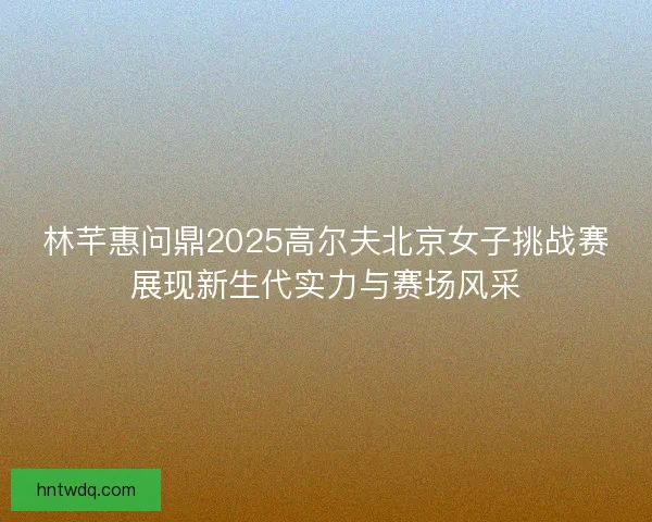 林芊惠问鼎2025高尔夫北京女子挑战赛展现新生代实力与赛场风采