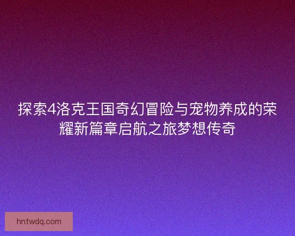 探索4洛克王国奇幻冒险与宠物养成的荣耀新篇章启航之旅梦想传奇