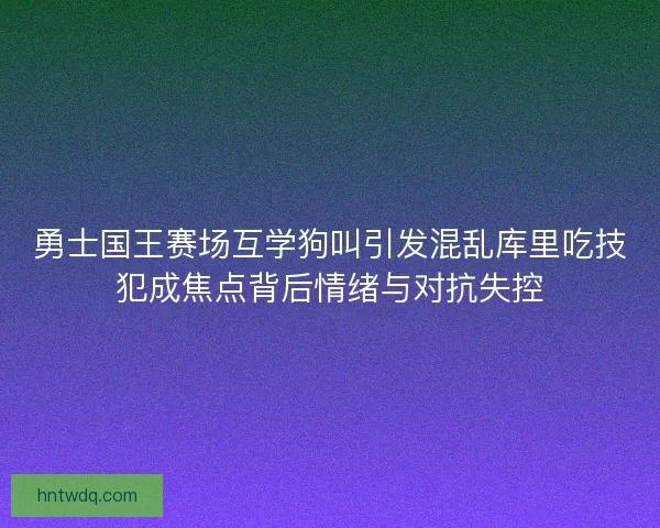 勇士国王赛场互学狗叫引发混乱库里吃技犯成焦点背后情绪与对抗失控