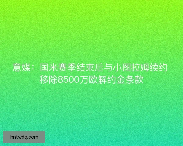 意媒：国米赛季结束后与小图拉姆续约 移除8500万欧解约金条款