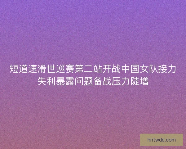 短道速滑世巡赛第二站开战中国女队接力失利暴露问题备战压力陡增