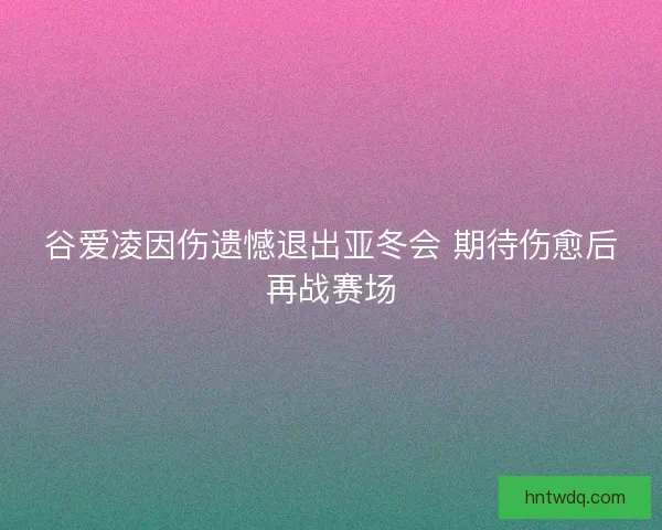 谷爱凌因伤遗憾退出亚冬会 期待伤愈后再战赛场