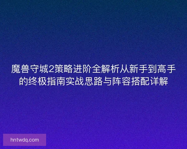 魔兽守城2策略进阶全解析从新手到高手的终极指南实战思路与阵容搭配详解