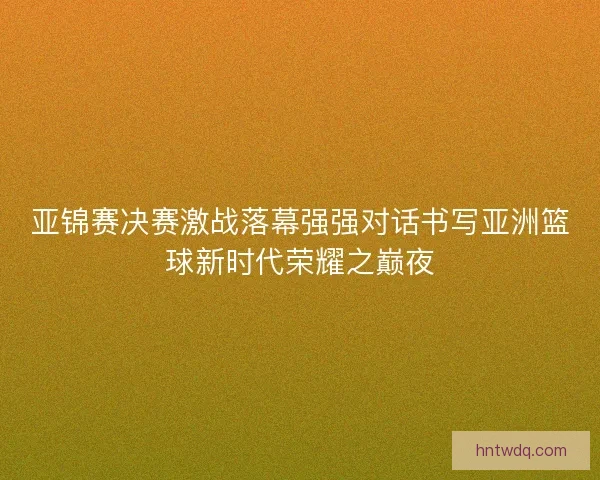 亚锦赛决赛激战落幕强强对话书写亚洲篮球新时代荣耀之巅夜