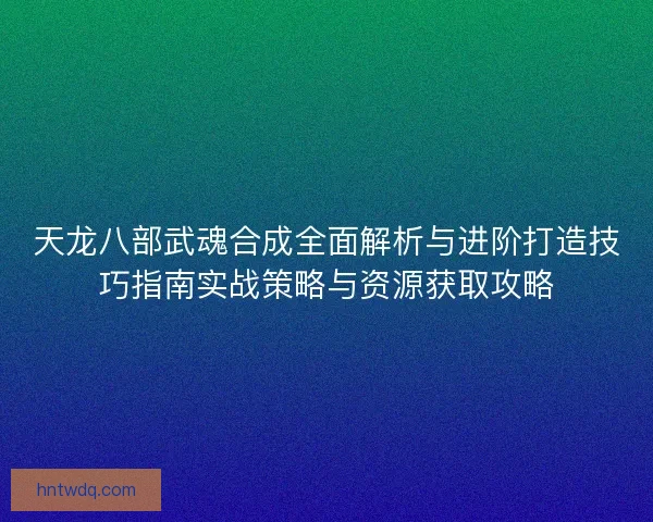 天龙八部武魂合成全面解析与进阶打造技巧指南实战策略与资源获取攻略