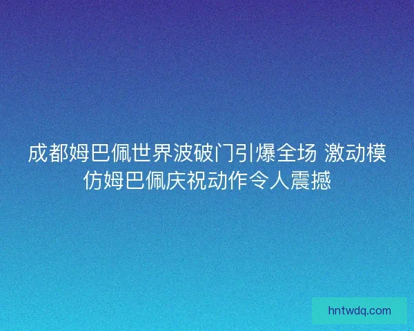 成都姆巴佩世界波破门引爆全场 激动模仿姆巴佩庆祝动作令人震撼